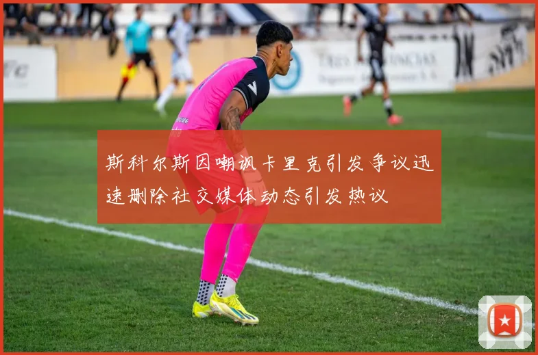 斯科尔斯因嘲讽卡里克引发争议迅速删除社交媒体动态引发热议