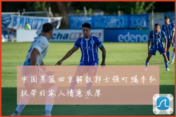 中国男篮回京解散郭士强叮嘱李弘权带好家人情意浓厚