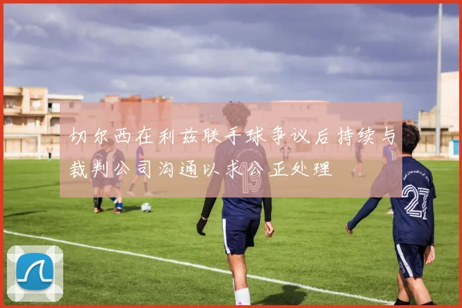 切尔西在利兹联手球争议后持续与裁判公司沟通以求公正处理