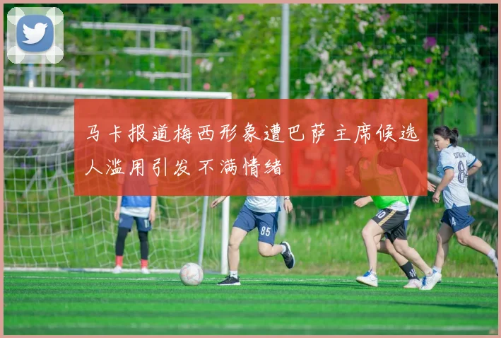 马卡报道梅西形象遭巴萨主席候选人滥用引发不满情绪