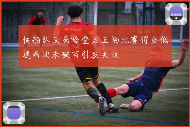 快船队交易哈登后五场比赛得分低迷两次未破百引发关注