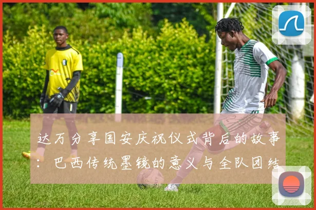 达万分享国安庆祝仪式背后的故事：巴西传统墨镜的意义与全队团结的象征